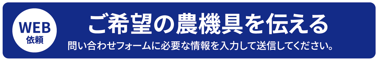 WEB依頼 ご希望の農機具を伝える 問い合わせフォームに必要な情報を入力して送信してください。