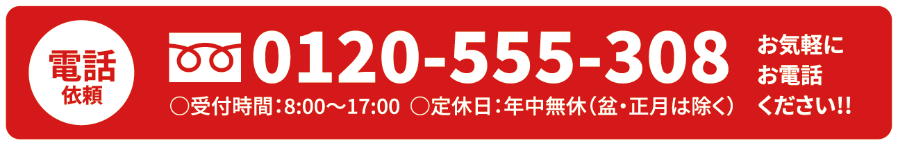 電話依頼 0120-555-308 お気軽にお電話 受付時間:8:00~17:00 定休日:年中無休(盆・正月は除く) お気軽にお電話ください!!