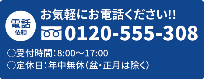 電話依頼 0120-555-308 受付時間:8:00~17:00 定休日:年中無休(盆・正月は除く) お気軽にお電話ください!!